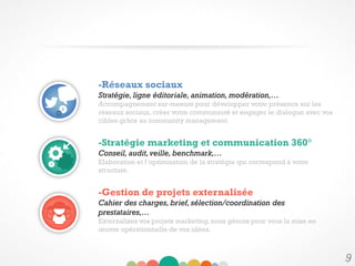 9
-Réseaux sociaux
Stratégie, ligne éditoriale, animation, modération,…
Accompagnement sur-mesure pour développer votre présence sur les
réseaux sociaux, créer votre communauté et engager le dialogue avec vos
cibles grâce au community management.
-Stratégie marketing et communication 360°
Conseil, audit, veille, benchmark,…
Elaboration et l’optimisation de la stratégie qui correspond à votre
structure.
-Gestion de projets externalisée
Cahier des charges, brief, sélection/coordination des
prestataires,…
Externalisez vos projets marketing, nous gérons pour vous la mise en
œuvre opérationnelle de vos idées.
 