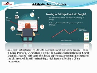 AdMedia Technologies
AdMedia Technologies Pvt Ltd is India’s best digital marketing agency located
in Noida Delhi NCR. Our ethos is simple, to maximize returns through “Search
Engine Marketing” with years of in house experience across multiple industries
and channels, whilst still maintaining a high focus on Service & Client
Satisfaction
 