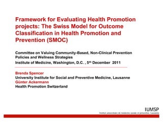 Framework for Evaluating Health Promotion
projects: The Swiss Model for Outcome
Classification in Health Promotion and
Prevention (SMOC)

Committee on Valuing Community-Based, Non-Clinical Prevention
Policies and Wellness Strategies
Institute of Medicine, Washington, D.C. , 5 th December 2011

Brenda Spencer
University Institute for Social and Preventive Medicine, Lausanne
Günter Ackermann
Health Promotion Switzerland




                                                                                                IUMSP
                                               Institut universitaire de médecine sociale et préventive, Lausanne
 