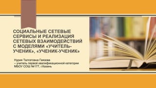 СОЦИАЛЬНЫЕ СЕТЕВЫЕ
СЕРВИСЫ И РЕАЛИЗАЦИЯ
СЕТЕВЫХ ВЗАИМОДЕЙСТВИЙ
С МОДЕЛЯМИ «УЧИТЕЛЬ-
УЧЕНИК», «УЧЕНИК-УЧЕНИК»
Нурия Талгатовна Гаязова
– учитель первой квалификационной категории
МБОУ СОШ №177, г.Казань
 