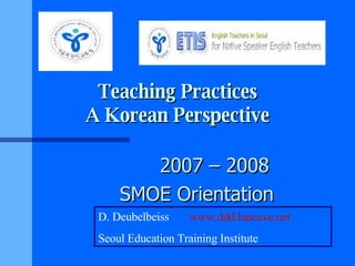 Teaching Practices A Korean Perspective 2007 – 2008 SMOE Orientation D. Deubelbeiss  www.ddd.batcave.net Seoul Education Training Institute 