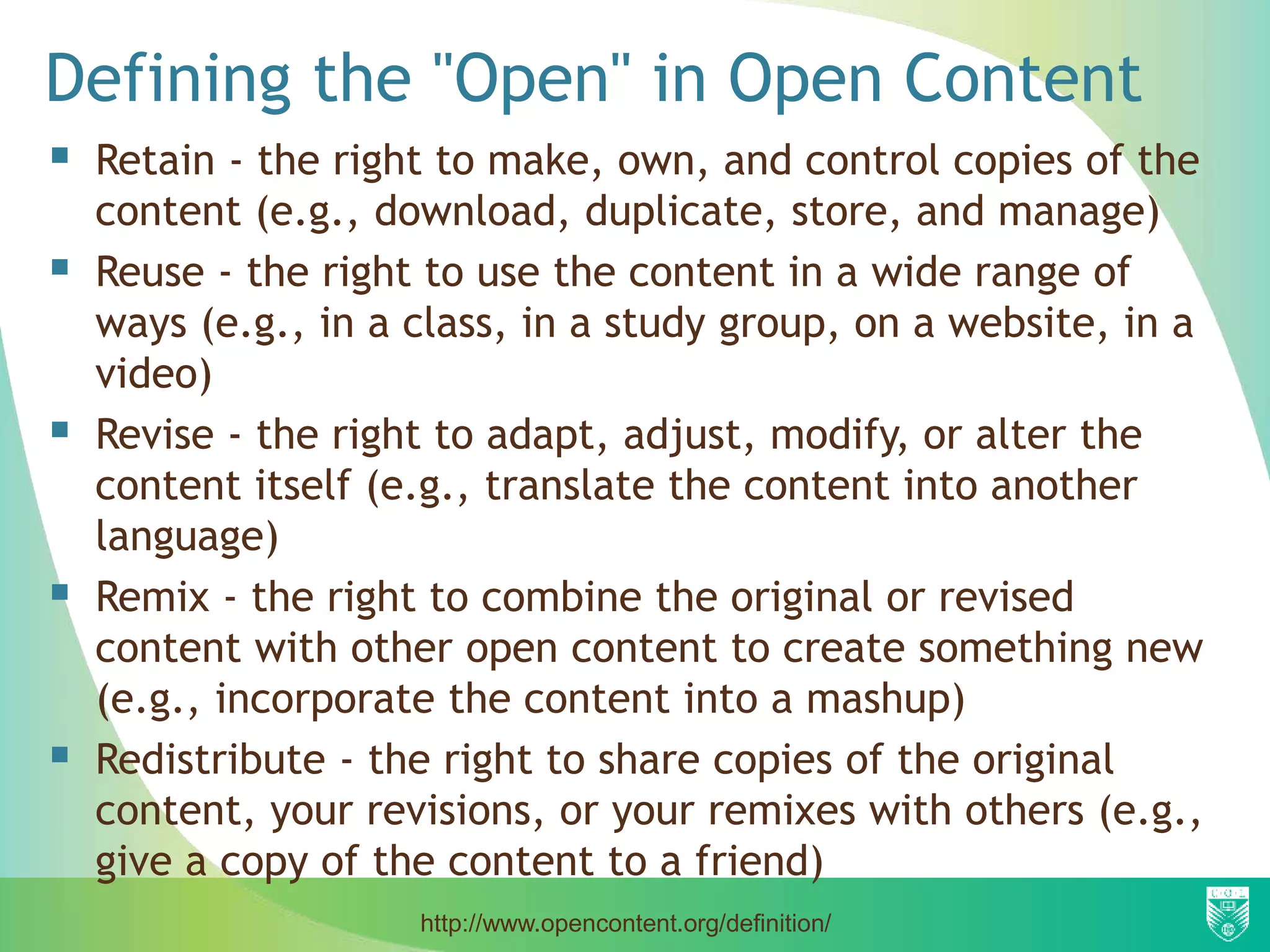 Defining the "Open" in Open Content
 Retain - the right to make, own, and control copies of the
content (e.g., download, duplicate, store, and manage)
 Reuse - the right to use the content in a wide range of
ways (e.g., in a class, in a study group, on a website, in a
video)
 Revise - the right to adapt, adjust, modify, or alter the
content itself (e.g., translate the content into another
language)
 Remix - the right to combine the original or revised
content with other open content to create something new
(e.g., incorporate the content into a mashup)
 Redistribute - the right to share copies of the original
content, your revisions, or your remixes with others (e.g.,
give a copy of the content to a friend)
http://www.opencontent.org/definition/
 