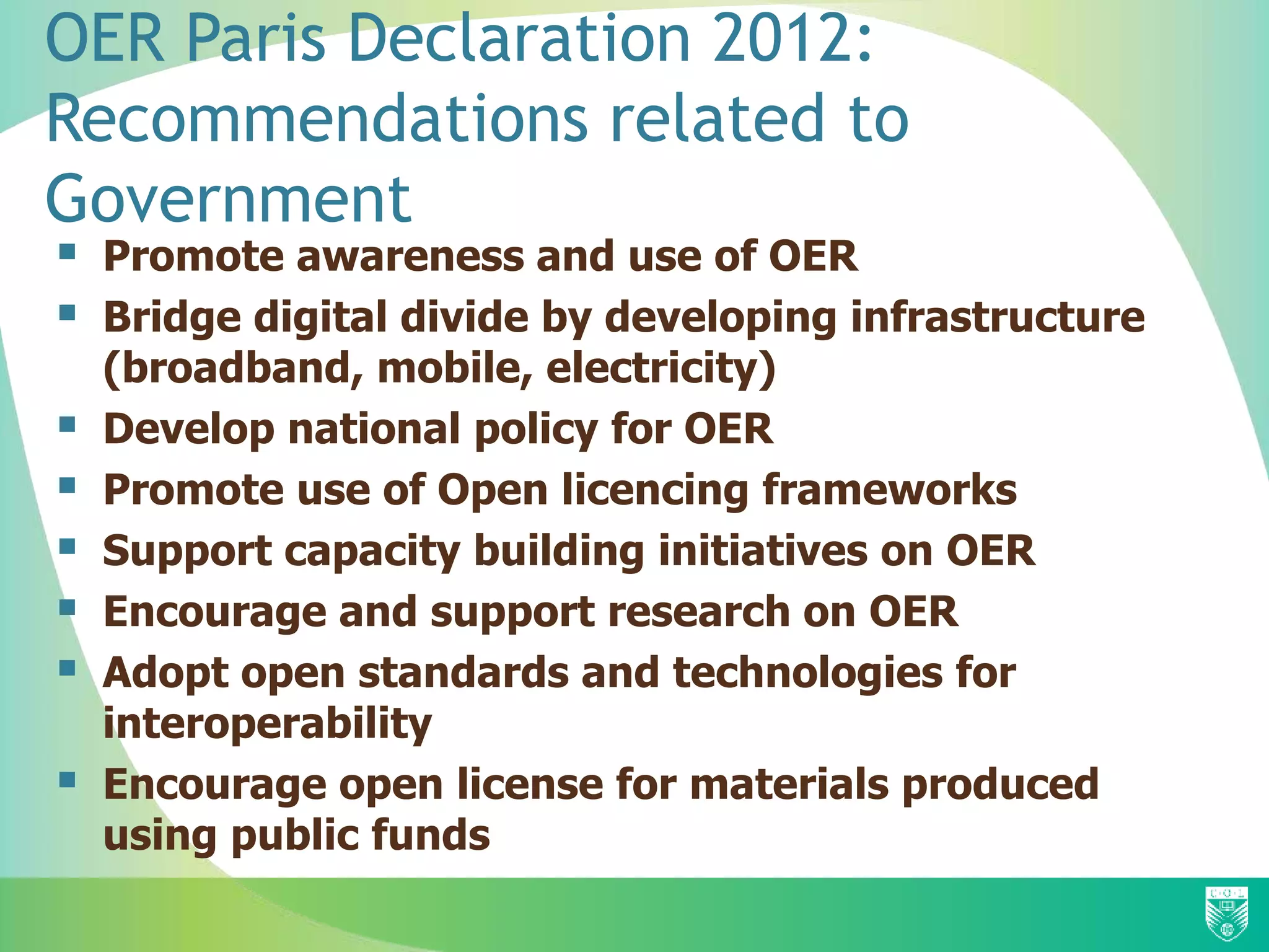 OER Paris Declaration 2012:
Recommendations related to
Government
 Promote awareness and use of OER
 Bridge digital divide by developing infrastructure
(broadband, mobile, electricity)
 Develop national policy for OER
 Promote use of Open licencing frameworks
 Support capacity building initiatives on OER
 Encourage and support research on OER
 Adopt open standards and technologies for
interoperability
 Encourage open license for materials produced
using public funds
 