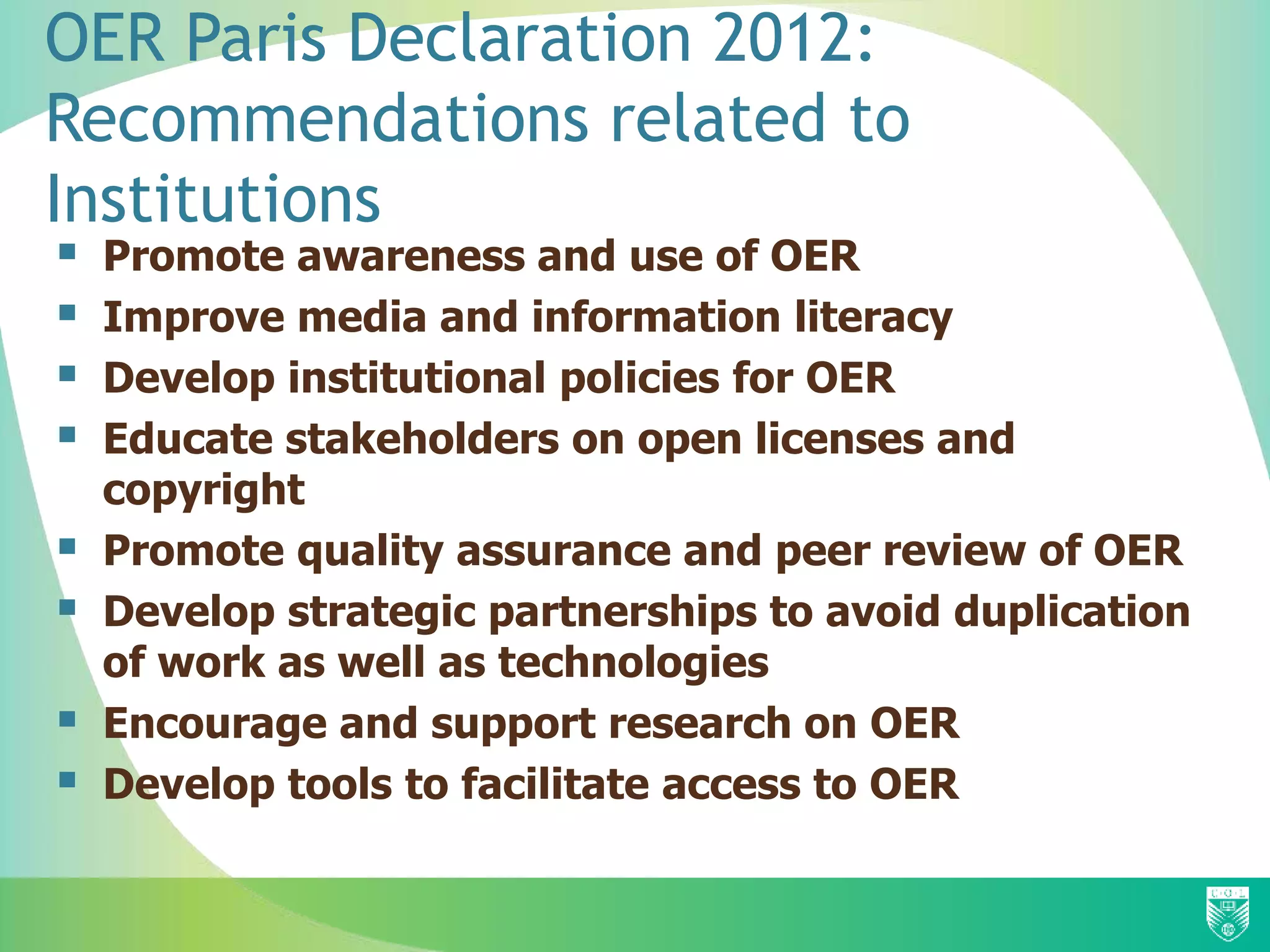 OER Paris Declaration 2012:
Recommendations related to
Institutions
 Promote awareness and use of OER
 Improve media and information literacy
 Develop institutional policies for OER
 Educate stakeholders on open licenses and
copyright
 Promote quality assurance and peer review of OER
 Develop strategic partnerships to avoid duplication
of work as well as technologies
 Encourage and support research on OER
 Develop tools to facilitate access to OER
 