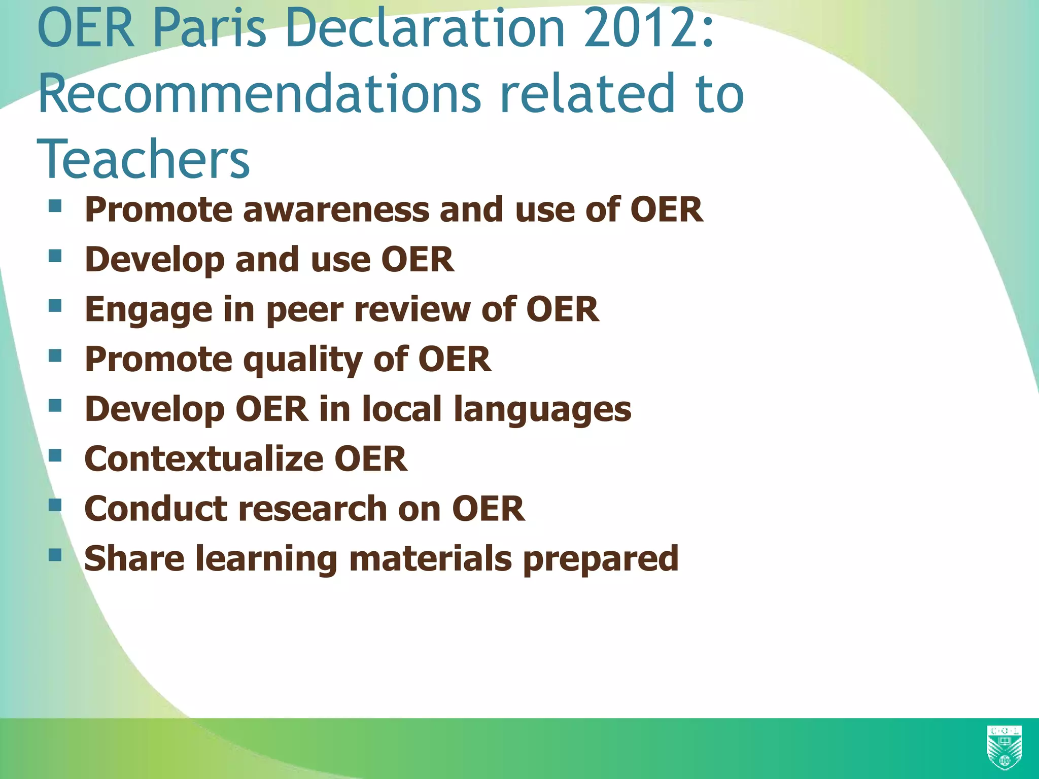 OER Paris Declaration 2012:
Recommendations related to
Teachers
 Promote awareness and use of OER
 Develop and use OER
 Engage in peer review of OER
 Promote quality of OER
 Develop OER in local languages
 Contextualize OER
 Conduct research on OER
 Share learning materials prepared
 
