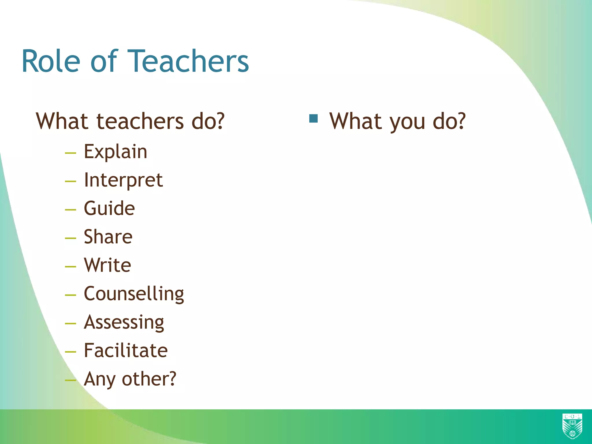 Role of Teachers
What teachers do?
– Explain
– Interpret
– Guide
– Share
– Write
– Counselling
– Assessing
– Facilitate
– Any other?
 What you do?
 