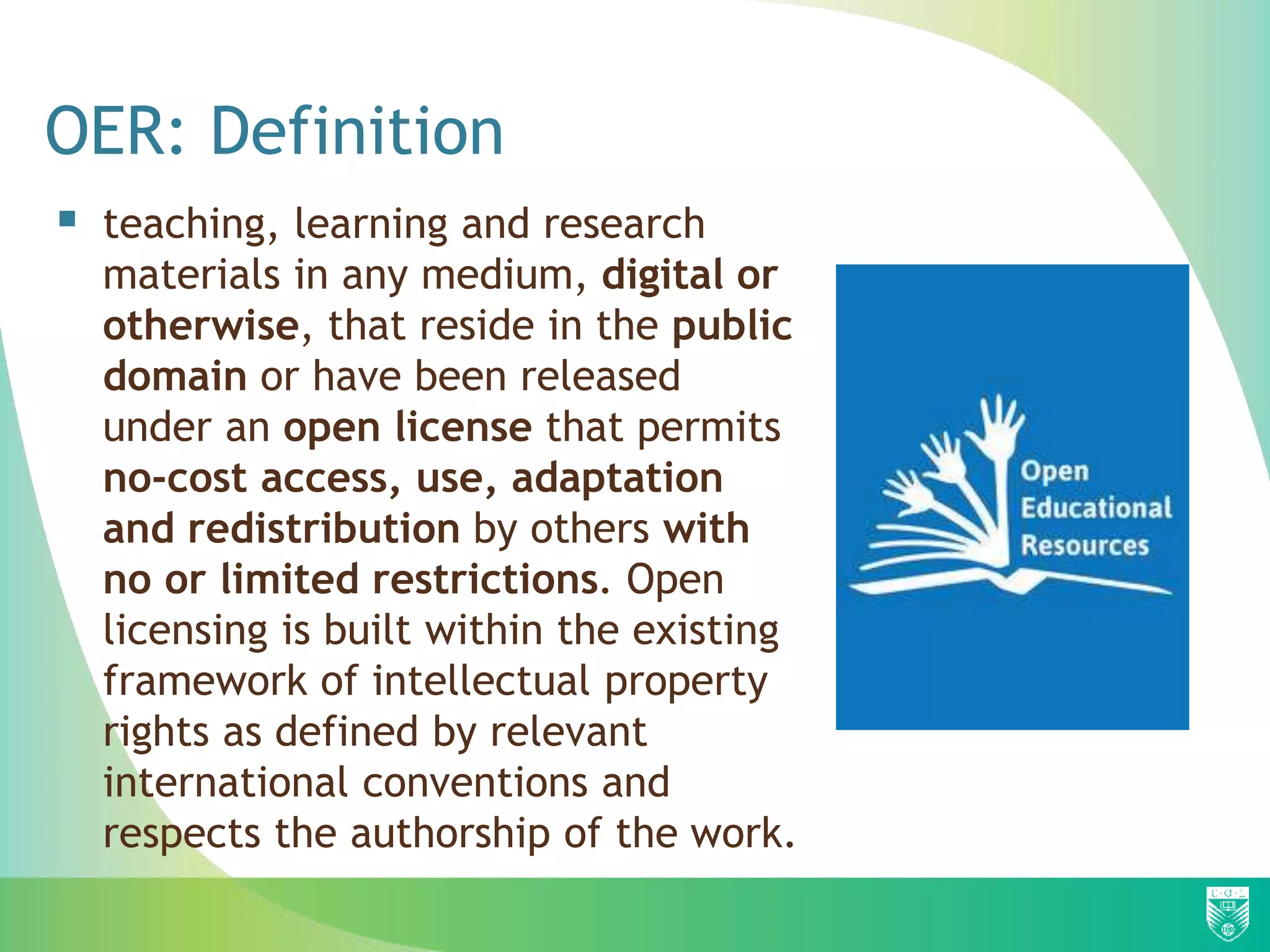 OER: Definition
 teaching, learning and research
materials in any medium, digital or
otherwise, that reside in the public
domain or have been released
under an open license that permits
no-cost access, use, adaptation
and redistribution by others with
no or limited restrictions. Open
licensing is built within the existing
framework of intellectual property
rights as defined by relevant
international conventions and
respects the authorship of the work.
 
