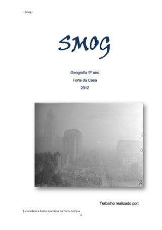 - Smog -




                            SMOG
                                      Geografia 9º ano
                                        Forte da Casa

                                                 2012




                                                         Trabalho realizado por:
Escola Básica Padre José Rota do Forte da Casa
                                                 1
 