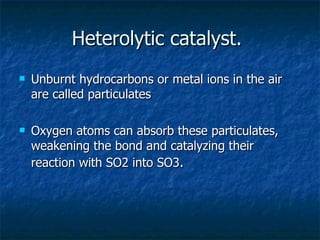Heterolytic catalyst.  Unburnt hydrocarbons or metal ions in the air are called particulates  Oxygen atoms can absorb these particulates, weakening the bond and catalyzing their reaction with SO2 into SO3 . 