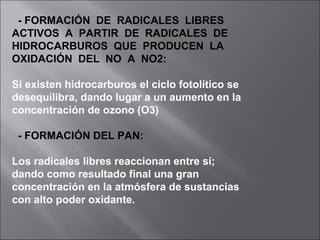 - FORMACIÓN DE RADICALES LIBRES
ACTIVOS A PARTIR DE RADICALES DE
HIDROCARBUROS QUE PRODUCEN LA
OXIDACIÓN DEL NO A NO2:
Si existen hidrocarburos el ciclo fotolítico se
desequilibra, dando lugar a un aumento en la
concentración de ozono (O3)
- FORMACIÓN DEL PAN:
Los radicales libres reaccionan entre sí;
dando como resultado final una gran
concentración en la atmósfera de sustancias
con alto poder oxidante.
 