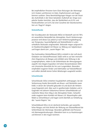 Bei empfindlichen Personen kann Ozon Reizungen der Atemwege
(z.B. Kratzen und Brennen im Hals), Kopfschmerzen und Augen
brennen auslösen. Diese Beeinträchtigungen hängen von der Dauer
des Aufenthalts in der Ozon belasteten Außenluft ab. Einige euro-
päische Studien berichten, dass die Sterblichkeit um 0,3% und
Herzkrankheiten um 0,4% bei einer Zunahme der Ozonkonzentra-
tion um 10µg/m³ steigen.
Stickstoffoxide
Der Grundbaustein der Stickoxide (NOx) ist Stickstoff und mit 78%
ein wesentlicher Bestandteil der Atmosphäre. Durch Verbrennungs-
prozesse wird dieses Gas jedoch je nach Verbrennungsbedingung
wie Temperatur, Sauerstoffgehalt und Stickstoffanteil in unter-
schiedliche Stickoxide umgewandelt. Stickoxide neigen aufgrund ih-
rer Reaktionsfreudigkeit mit Wasser zur Bildung von Salpetersäure
und tragen damit zum „sauren Regen“ bei.
Das hochreaktive Stickstoffdioxid (NO2) entsteht in der Luft durch
Oxidation von Stickstoffmonoxid. Dabei wirkt es auf den menschli-
chen Organismus als Reizgas und entfaltet seine Wirkung in der
Lungenperipherie, indem es die Schleimhäute der Atmungsorgane
angreift. Eine längere Exposition mit hohen Konzentrationen führt
von chronischer Bronchitis bis hin zum Lungenödem. Besonders
empfindlich reagieren Kinder und Asthmatiker auf Stickstoffdioxid
und sollten deshalb keinen hohen Belastungen ausgesetzt werden.
Schwefeloxide
Schwefeloxide (SOx) entstehen hauptsächlich anthropogen, bei der
Verbrennung fossiler Brennstoffe wie Braun- und Steinkohle sowie
Erdöl, in denen der Schwefel gebunden ist und durch die Verbren-
nung freigesetzt wird. Aber auch in geothermalen Gebieten und in
Gegenden mit aktivem Vulkanismus können Schwefeldioxide auf
natürliche Weise ihren Weg in die Atmosphäre finden. Schwefel-
oxide reagieren beim Kontakt mit Wasser z.B. Wassertropfen oder
Nebel zu Schwefelsäure und tragen somit ebenfalls zur Entstehung
des “sauren Regens“ bei.
Schwefeldioxid (SO2) ist ein stechend riechendes, gut wasserlös-
liches Reizgas und reizt ähnlich der Wirkung von Stickstoffdioxid die
Schleimhäute der Atemwege. Besonders gefährdet sind Personen
mit Atemwegserkrankungen. Obendrein kann es zu Hautreizungen
und Brennen in den Augen kommen.
10
 