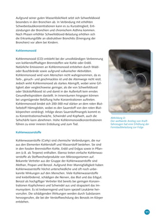 11
Aufgrund seiner guten Wasserlöslichkeit setzt sich Schwefeldioxid
besonders in den Bronchien ab. In Verbindung mit erhöhten
Schwebestaubkonzentrationen kann es zu Kurzatmigkeit, Ent-
zündungen der Bronchien und chronischem Asthma kommen.
Nach Phasen erhöhter Schwefeldioxid-Belastung erhöhen sich
die Erkrankungsfälle an obstruktiver Bronchitis (Einengung der
Bronchien) vor allem bei Kindern.
Kohlenmonoxid
Kohlenmonoxid (CO) entsteht bei der unvollständigen Verbrennung
von kohlenstoffhaltigen Brennstoffen wie Kohle oder Erdöl.
Natürliche Emissionen an Kohlenmonoxid entstehen durch Wald-
oder Buschbrände sowie aufgrund vulkanischer Aktivitäten.
Kohlenmonoxid wird vom Menschen nicht wahrgenommen, da es
farb-, geruch- und geschmacklos ist und die Atemwege nicht reizt.
Jedoch wirkt Kohlenmonoxid als starkes Atemgift, wobei seine Gif-
tigkeit aber vergleichsweise geringer, als die von Schwefeldioxid
oder Stickstoffdioxid ist und damit in der Außenluft kein ernstes
Gesundheitsproblem darstellt. In Innenräumen hingegen können
bei ungenügender Belüftung hohe Konzentrationen auftreten.
Kohlenmonoxid bindet sich 200-300 mal stärker an dem roten Blut-
farbstoff Hämoglobin, wobei es den Sauerstoff von den roten Blut-
körperchen verdrängt. Infolge dieses Sauerstoffmangels kommt es
zu Konzentrationsschwäche, Schwindel und Kopfweh, auch die
Sehschärfe kann abnehmen. Hohe Kohlenmonoxidkonzentrationen
führen zu einer inneren Erstickung und zum Tod.
Kohlenwasserstoffe
Kohlenwasserstoffe (CxHy) sind chemische Verbindungen, die nur
aus den Elementen Kohlenstoff und Wasserstoff bestehen. Sie sind
in den fossilen Brennstoffen Kohle, Erdöl und Erdgas sowie in Pflan-
zen (z.B. als Terpene) enthalten. Ebenso treten einfache Kohlenwas-
serstoffe als Stoffwechselprodukte von Mikroorganismen auf.
Bekannte Vertreter aus der Gruppe der Kohlenwasserstoffe sind
Methan, Propan und Benzol. Aufgrund ihrer Mannigfaltigkeit haben
Kohlenwasserstoffe höchst unterschiedliche und oft noch unbe-
kannte Wirkungen auf den Menschen. Viele Kohlenwasserstoffe
sind krebsfördernd, schädigen die Nerven, das Blut und das Erbgut.
Benzol als hochgiftiger Vertreter löst bereits bei geringen Konzen-
trationen Kopfschmerz und Schwindel aus und strapaziert das Im-
munsystem. Es ist krebserregend und kann speziell Leukämie her-
vorrufen. Die schädigenden Wirkungen werden durch Substanzen
hervorgerufen, die bei der Verstoffwechslung des Benzols im Körper
entstehen.
Abbildung D:
Der weltweite Anstieg von Kraft-
fahrzeugen hat eine Erhöhung der
Feinstaubbelastung zur Folge
 