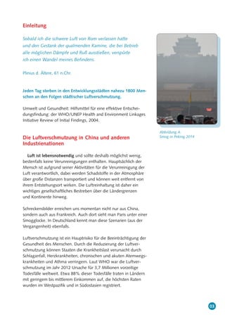 03
Einleitung
Sobald ich die schwere Luft von Rom verlassen hatte
und den Gestank der qualmenden Kamine, die bei Betrieb
alle möglichen Dämpfe und Ruß ausstießen, verspürte
ich einen Wandel meines Befindens.
Plinius d. Ältere, 61 n.Chr.
Jeden Tag sterben in den Entwicklungsstädten nahezu 1800 Men-
schen an den Folgen städtischer Luftverschmutzung.
Umwelt und Gesundheit: Hilfsmittel für eine effektive Entschei-
dungsfindung: der WHO/UNEP Health and Environment Linkages
Initiative Review of Initial Findings, 2004.
Die Luftverschmutzung in China und anderen
Industrienationen
Luft ist lebensnotwendig und sollte deshalb möglichst wenig,
bestenfalls keine Verunreinigungen enthalten. Hauptsächlich der
Mensch ist aufgrund seiner Aktivitäten für die Verunreinigung der
Luft verantwortlich, dabei werden Schadstoffe in der Atmosphäre
über große Distanzen transportiert und können weit entfernt von
ihrem Entstehungsort wirken. Die Luftreinhaltung ist daher ein
wichtiges gesellschaftliches Bestreben über die Ländergrenzen
und Kontinente hinweg.
Schreckensbilder erreichen uns momentan nicht nur aus China,
sondern auch aus Frankreich. Auch dort sieht man Paris unter einer
Smogglocke. In Deutschland kennt man diese Szenarien (aus der
Vergangenheit) ebenfalls.
Luftverschmutzung ist ein Hauptrisiko für die Beeinträchtigung der
Gesundheit des Menschen. Durch die Reduzierung der Luftver-
schmutzung können Staaten die Krankheitslast verursacht durch
Schlaganfall, Herzkrankheiten, chronischen und akuten Atemwegs-
krankheiten und Athma verringern. Laut WHO war die Luftver-
schmutzung im Jahr 2012 Ursache für 3,7 Millionen vorzeitige
Todesfälle weltweit. Etwa 88% dieser Todesfälle traten in Ländern
mit geringem bis mittlerem Einkommen auf, die höchsten Raten
wurden im Westpazifik und in Südostasien registriert.
Abbildung A:
Smog in Peking 2014
 