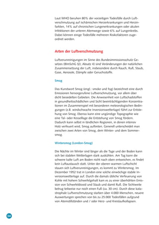 04
Laut WHO beruhen 80% der vorzeitigen Todesfälle durch Luft-
verschmutzung auf ischämischen Herzerkrankungen und Herzin-
farkten, 14% auf chronischen Lungenerkrankungen oder akuten
Infektionen der unteren Atemwege sowie 6% auf Lungenkrebs.
Dabei können einige Todesfälle mehreren Risikofaktoren zuge-
ordnet werden.
Arten der Luftverschmutzung
Luftverunreinigungen im Sinne des Bundesimmissionsschutz Ge-
setzes (BImSchG §3; Absatz 4) sind Veränderungen der natürlichen
Zusammensetzung der Luft, insbesondere durch Rauch, Ruß, Staub,
Gase, Aerosole, Dämpfe oder Geruchsstoffe.
Smog
Das Kunstwort Smog (engl.: smoke und fog) bezeichnet eine durch
Emissionen hervorgerufene Luftverschmutzung, vor allem über
dicht besiedelten Gebieten. Die Anwesenheit von Luftschadstoffen
in gesundheitsschädlichen und Sicht beeinträchtigenden Konzentra-
tionen im Zusammenspiel mit besonderen meteorologischen Bedin-
gungen (z.B. windschwache Inversionswetterlage) führt zur Entste-
hung von Smog. Ebenso kann eine ungünstige Topographie wie
eine Tal- oder Kesselllage die Entstehung von Smog fördern.
Dadurch kann selbst in ländlichen Regionen, in denen intensiv
Holz verfeuert wird, Smog auftreten. Generell unterscheidet man
zwischen zwei Arten von Smog, dem Winter- und dem Sommer-
smog.
Wintersmog (London-Smog)
Die Nächte im Winter sind länger als die Tage und der Boden kann
sich bei stabilen Wetterlagen stark auskühlen. Am Tag kann die
schwere kalte Luft am Boden nicht nach oben entweichen, es findet
kein Luftaustausch statt. Unter der oberen warmen Luftschicht
stauen sich Luftverunreinigungen, es kommt zu Wintersmog. Im
Dezember 1952 trat in London eine solche einwöchige stabile In-
versionswetterlage auf. Durch die damals übliche Verfeuerung von
Kohle mit hohem Schwefelgehalt kam es zu einer überhöhten Emis-
sion von Schwefeldioxid und Staub und damit Ruß. Die Sichtweite
betrug teilweise nur noch einen Fuß (ca. 30 cm). Durch diese kata-
strophale Luftverschmutzung starben über 4.000 Menschen, neuere
Auswertungen sprechen von bis zu 25.000 Todesfällen aufgrund
von Atemstillständen und / oder Herz- und Kreislaufkollapsen.
 