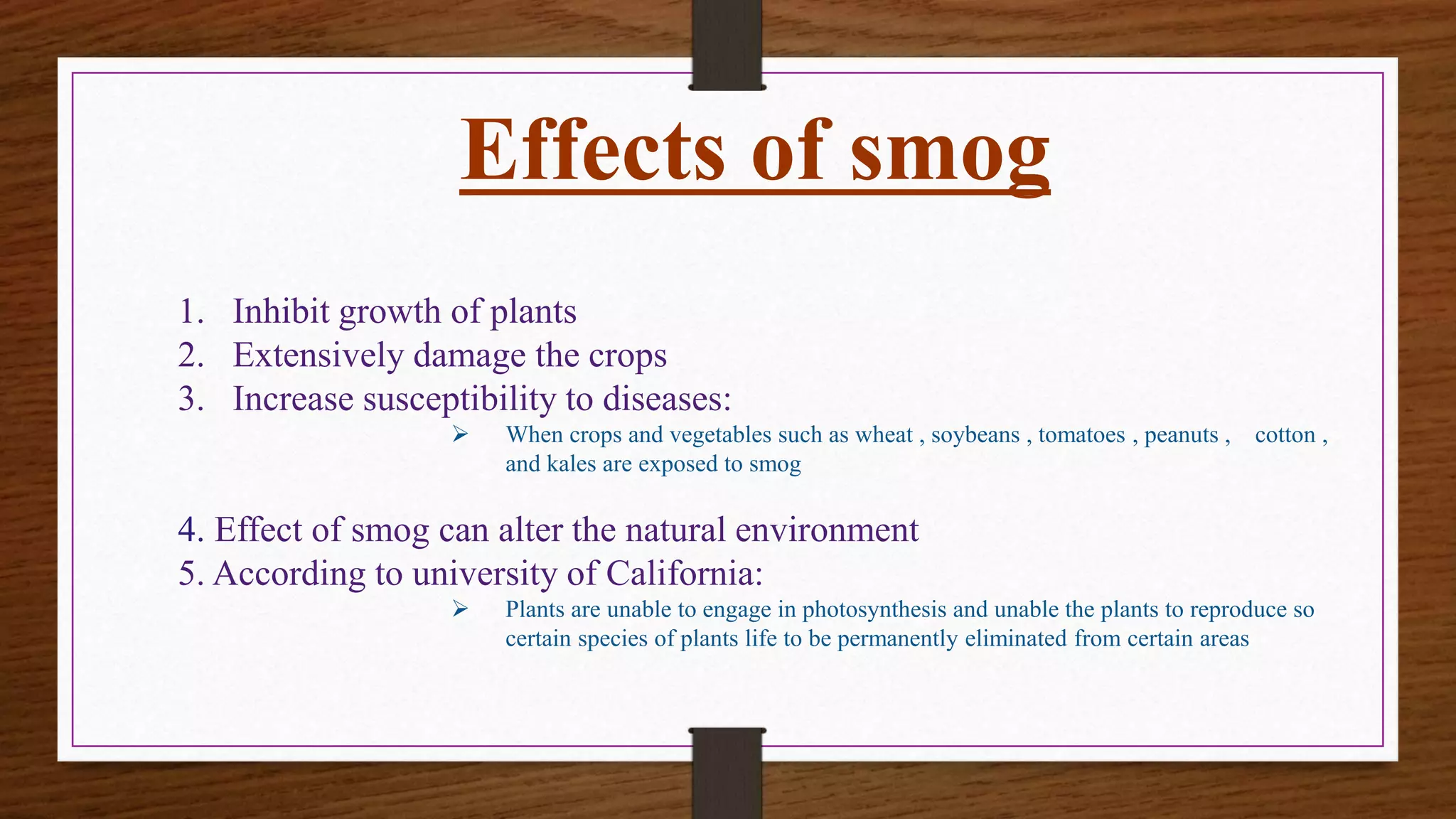 Effects of smog
1. Inhibit growth of plants
2. Extensively damage the crops
3. Increase susceptibility to diseases:
 When crops and vegetables such as wheat , soybeans , tomatoes , peanuts , cotton ,
and kales are exposed to smog
4. Effect of smog can alter the natural environment
5. According to university of California:
 Plants are unable to engage in photosynthesis and unable the plants to reproduce so
certain species of plants life to be permanently eliminated from certain areas
 