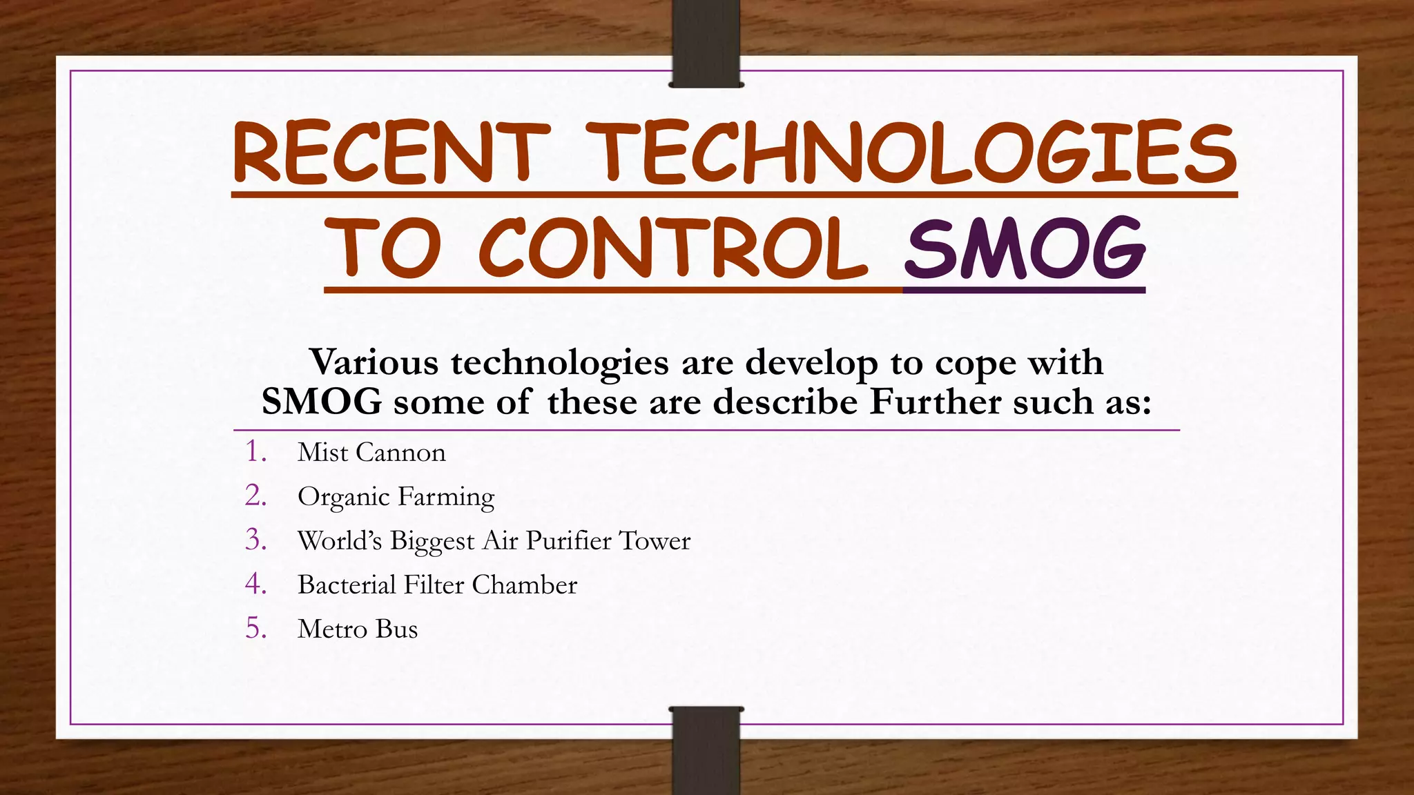 RECENT TECHNOLOGIES
TO CONTROL SMOG
Various technologies are develop to cope with
SMOG some of these are describe Further such as:
1. Mist Cannon
2. Organic Farming
3. World’s Biggest Air Purifier Tower
4. Bacterial Filter Chamber
5. Metro Bus
 