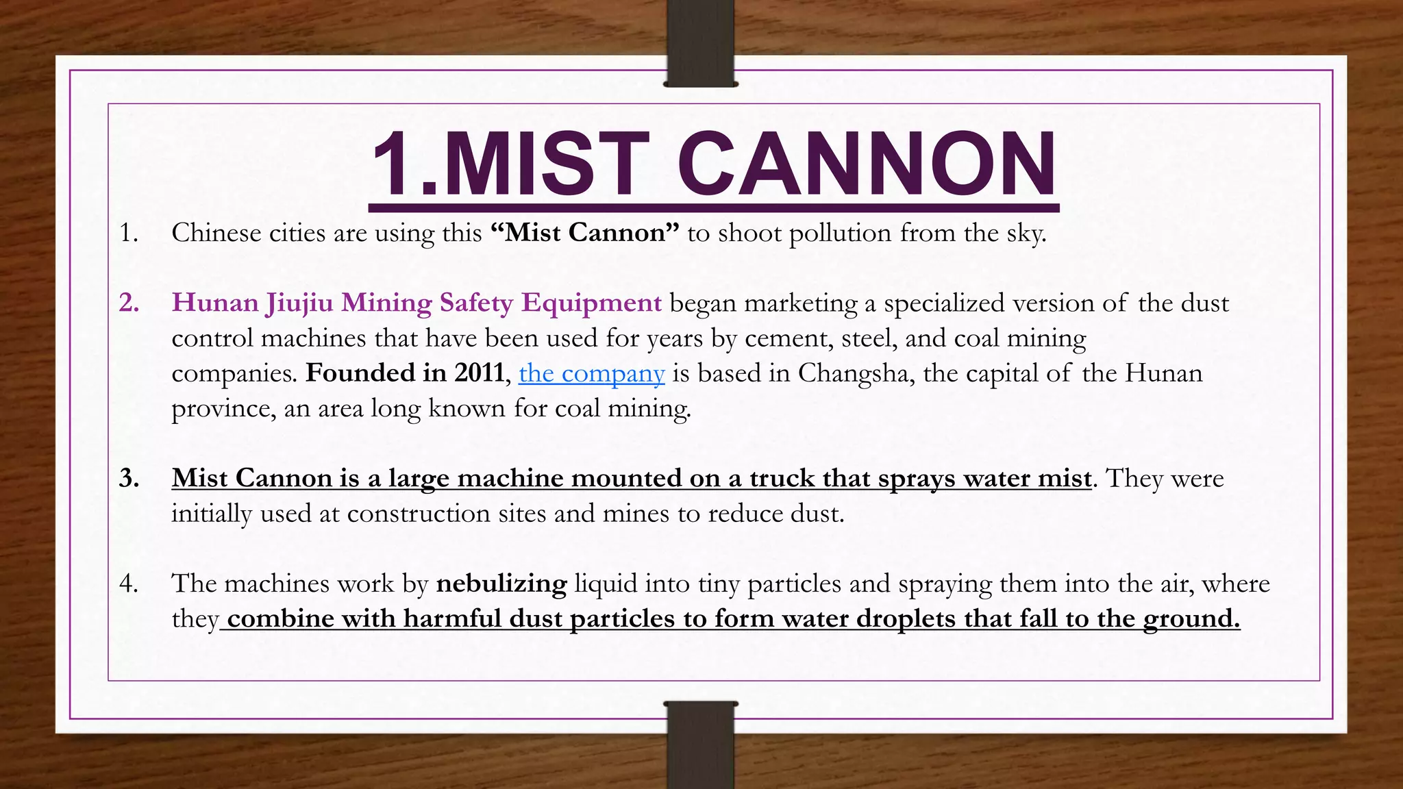 1.MIST CANNON
1. Chinese cities are using this “Mist Cannon” to shoot pollution from the sky.
2. Hunan Jiujiu Mining Safety Equipment began marketing a specialized version of the dust
control machines that have been used for years by cement, steel, and coal mining
companies. Founded in 2011, the company is based in Changsha, the capital of the Hunan
province, an area long known for coal mining.
3. Mist Cannon is a large machine mounted on a truck that sprays water mist. They were
initially used at construction sites and mines to reduce dust.
4. The machines work by nebulizing liquid into tiny particles and spraying them into the air, where
they combine with harmful dust particles to form water droplets that fall to the ground.
 