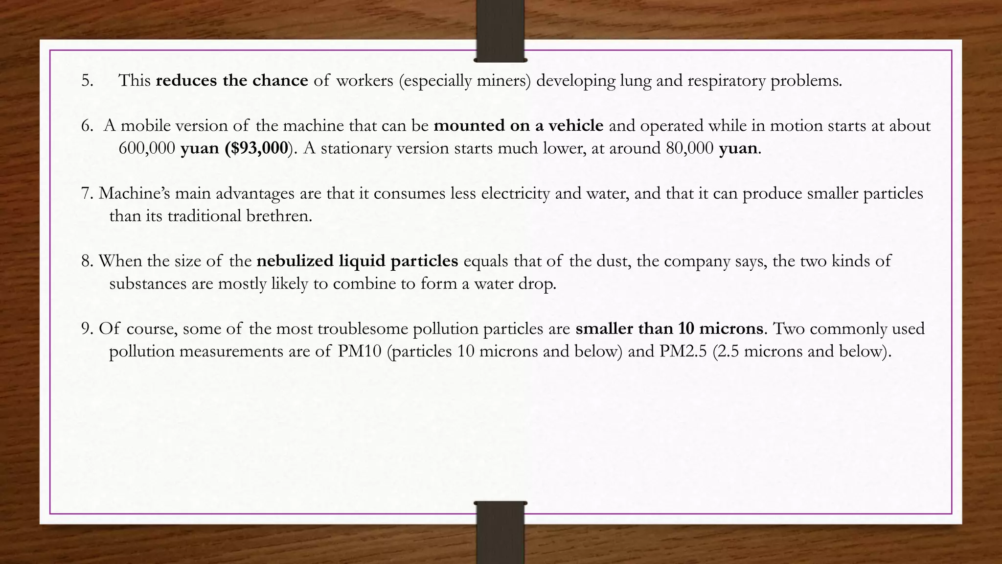 5. This reduces the chance of workers (especially miners) developing lung and respiratory problems.
6. A mobile version of the machine that can be mounted on a vehicle and operated while in motion starts at about
600,000 yuan ($93,000). A stationary version starts much lower, at around 80,000 yuan.
7. Machine’s main advantages are that it consumes less electricity and water, and that it can produce smaller particles
than its traditional brethren.
8. When the size of the nebulized liquid particles equals that of the dust, the company says, the two kinds of
substances are mostly likely to combine to form a water drop.
9. Of course, some of the most troublesome pollution particles are smaller than 10 microns. Two commonly used
pollution measurements are of PM10 (particles 10 microns and below) and PM2.5 (2.5 microns and below).
 