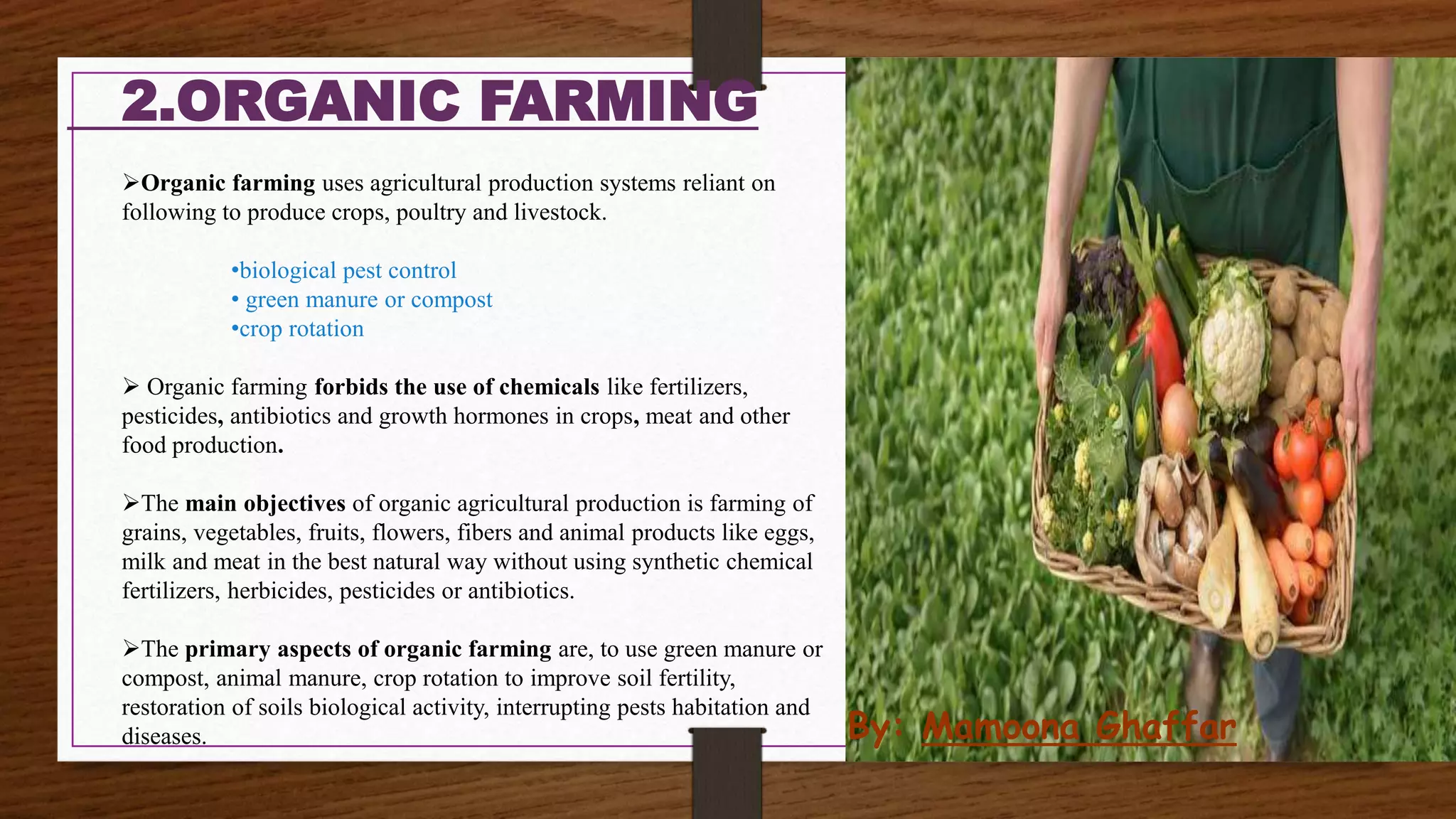 2.ORGANIC FARMING
Organic farming uses agricultural production systems reliant on
following to produce crops, poultry and livestock.
•biological pest control
• green manure or compost
•crop rotation
 Organic farming forbids the use of chemicals like fertilizers,
pesticides, antibiotics and growth hormones in crops, meat and other
food production.
The main objectives of organic agricultural production is farming of
grains, vegetables, fruits, flowers, fibers and animal products like eggs,
milk and meat in the best natural way without using synthetic chemical
fertilizers, herbicides, pesticides or antibiotics.
The primary aspects of organic farming are, to use green manure or
compost, animal manure, crop rotation to improve soil fertility,
restoration of soils biological activity, interrupting pests habitation and
diseases. By: Mamoona Ghaffar
 