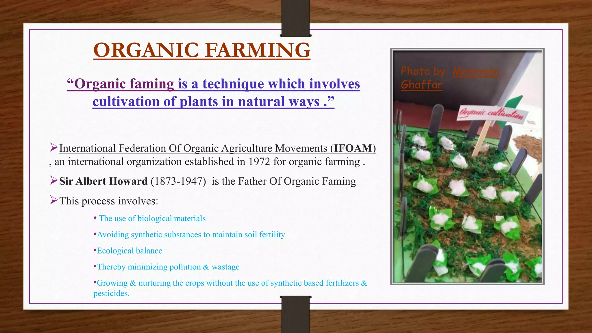 ORGANIC FARMING
“Organic faming is a technique which involves
cultivation of plants in natural ways .”
International Federation Of Organic Agriculture Movements (IFOAM)
, an international organization established in 1972 for organic farming .
Sir Albert Howard (1873-1947) is the Father Of Organic Faming
This process involves:
• The use of biological materials
•Avoiding synthetic substances to maintain soil fertility
•Ecological balance
•Thereby minimizing pollution & wastage
•Growing & nurturing the crops without the use of synthetic based fertilizers &
pesticides.
Photo by: Mamoona
Ghaffar
 