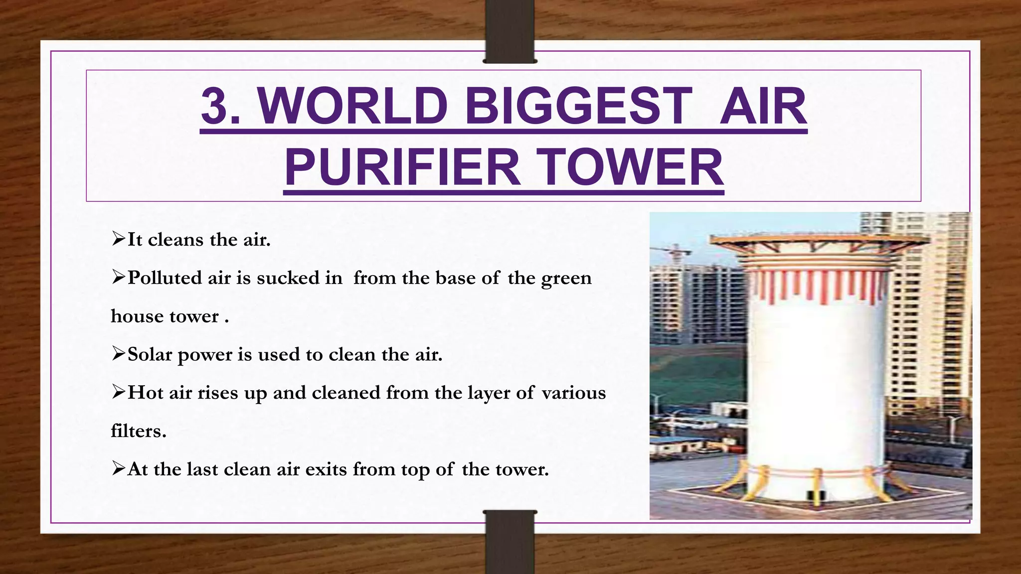 3. WORLD BIGGEST AIR
PURIFIER TOWER
It cleans the air.
Polluted air is sucked in from the base of the green
house tower .
Solar power is used to clean the air.
Hot air rises up and cleaned from the layer of various
filters.
At the last clean air exits from top of the tower.
 