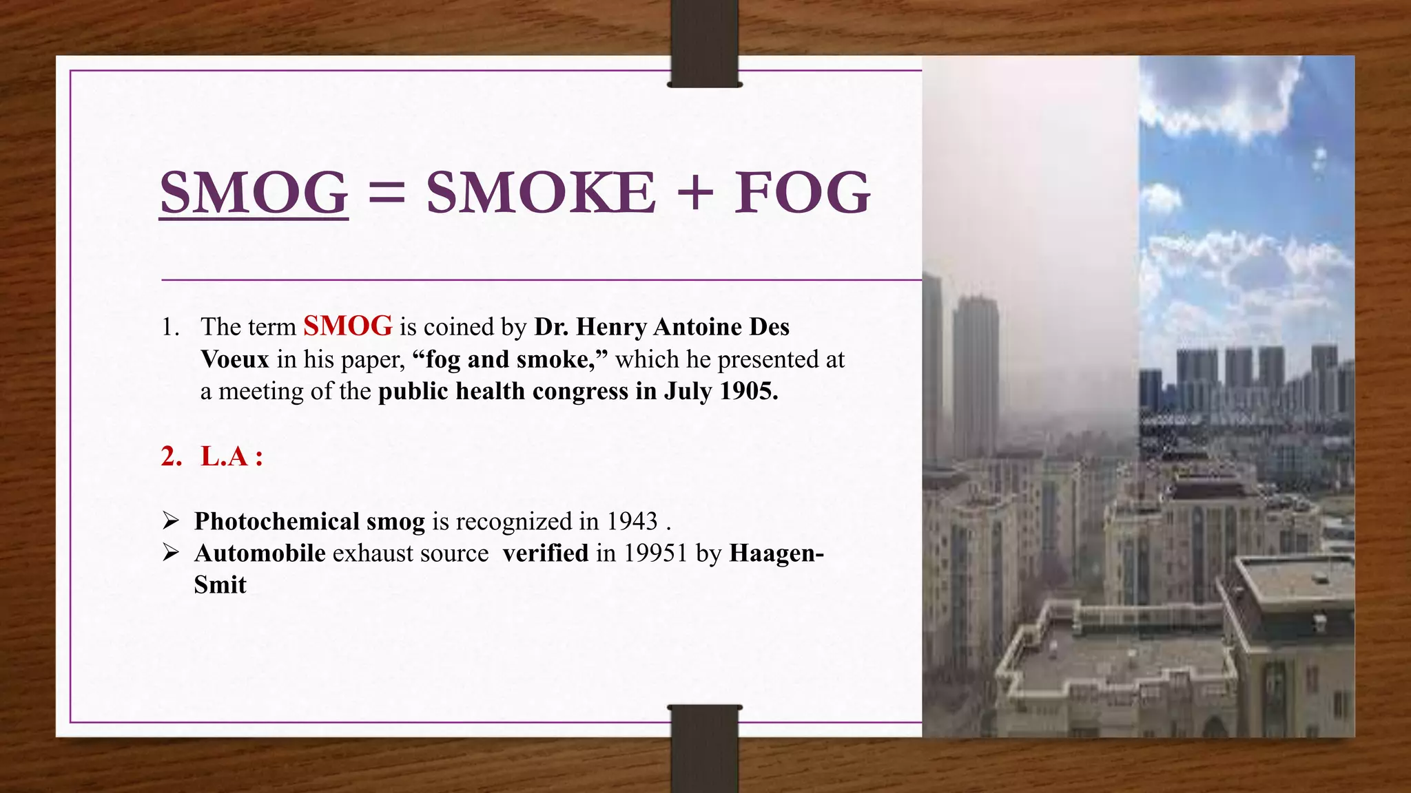SMOG = SMOKE + FOG
1. The term SMOG is coined by Dr. Henry Antoine Des
Voeux in his paper, “fog and smoke,” which he presented at
a meeting of the public health congress in July 1905.
2. L.A :
 Photochemical smog is recognized in 1943 .
 Automobile exhaust source verified in 19951 by Haagen-
Smit
 