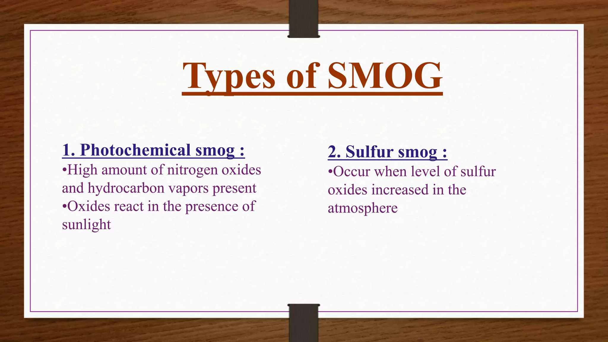 Types of SMOG
1. Photochemical smog :
•High amount of nitrogen oxides
and hydrocarbon vapors present
•Oxides react in the presence of
sunlight
2. Sulfur smog :
•Occur when level of sulfur
oxides increased in the
atmosphere
 