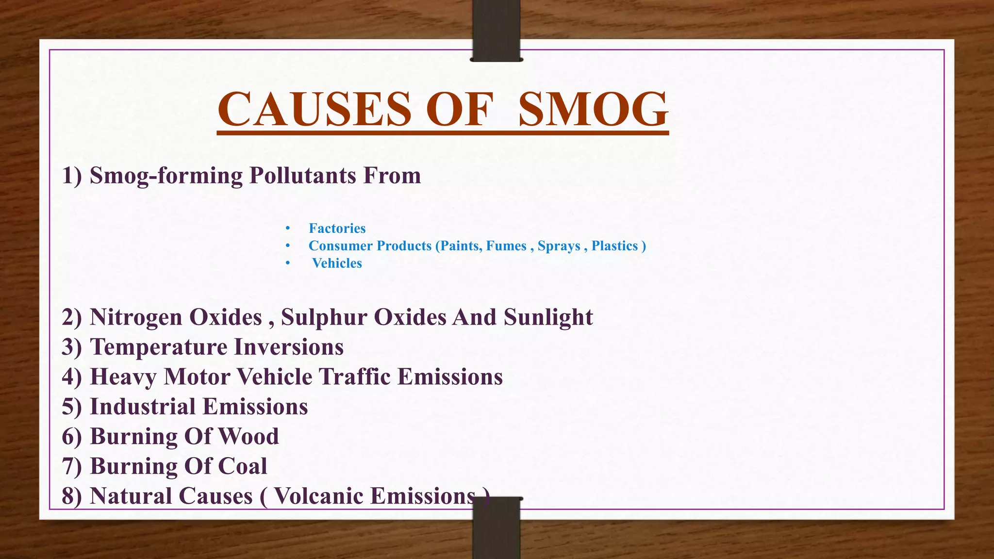 CAUSES OF SMOG
1) Smog-forming Pollutants From
• Factories
• Consumer Products (Paints, Fumes , Sprays , Plastics )
• Vehicles
2) Nitrogen Oxides , Sulphur Oxides And Sunlight
3) Temperature Inversions
4) Heavy Motor Vehicle Traffic Emissions
5) Industrial Emissions
6) Burning Of Wood
7) Burning Of Coal
8) Natural Causes ( Volcanic Emissions )
 