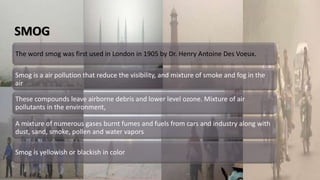 SMOG
The word smog was first used in London in 1905 by Dr. Henry Antoine Des Voeux.
Smog is a air pollution that reduce the visibility, and mixture of smoke and fog in the
air
These compounds leave airborne debris and lower level ozone. Mixture of air
pollutants in the environment,
A mixture of numerous gases burnt fumes and fuels from cars and industry along with
dust, sand, smoke, pollen and water vapors
Smog is yellowish or blackish in color
 