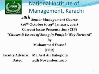 National Institute of
Management, Karachi
28th Senior Management Course
(26th October to 29th January, 2021)
Current Issue Presentation (CIP)
“Causes & Issues of Smog in Punjab: Way Forward”
by
Muhammad Yousaf
(FBR)
Faculty Advisor: Mr. Asif Ali Kakepota
Dated : 25th November, 2020
1
 
