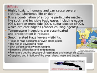Effects
 Highly toxic to humans and can cause severe
sickness, shortened life or death.
 It is a combination of airborne particulate matter,
like soot, and invisible toxic gases including ozone
(O3), carbon monoxide (CO), sulfur dioxide (SO2),
which are carcinogens (cancer causing agents).
 Temperature inversions are accentuated
and precipitation is reduced.
 Smog related Haze lowers visibility.
 ~Risks of road accidents or even plane crash
~The risk of developing ricket
~Birth defects and low birth weights
~Breathing difficulties and lung damage
~Premature deaths because of respiratory and cancer diseases
~Coughing and irritation of the eyes, chest, nose and throat
 