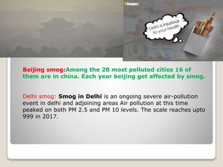 Beijing smog:Among the 20 most polluted cities 16 of
them are in china. Each year beijing get affected by smog.
Delhi smog: Smog in Delhi is an ongoing severe air-pollution
event in delhi and adjoining areas Air pollution at this time
peaked on both PM 2.5 and PM 10 levels. The scale reaches upto
999 in 2017.
 