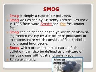 SMOG
• Smog is simply a type of air pollutant.
 Smog was coined by Dr Henry Antoine Des voex
in 1905 from word Smoke and Fog for London
fog.
 Smog can be defined as the yellowish or blackish
fog formed mainly by a mixture of pollutants in
the atmosphere which consists of fine particles
and ground level ozone.
 Smog which occurs mainly because of air
pollution, can also be defined as a mixture of
various gases with dust and water vapor.
 Some examples:
 