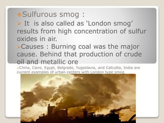Sulfurous smog :
 It is also called as ‘London smog’
results from high concentration of sulfur
oxides in air.
Causes : Burning coal was the major
cause. Behind that production of crude
oil and metallic ore
China, Cairo, Egypt, Belgrade, Yugoslavia, and Calcutta, India are
current examples of urban centers with London type smog
 