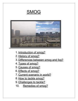 SMOG
1. Introduction of smog?
2. History of smog?
3. Differences between smog and fog?
4. Types of smog?
5. Causes of smog?
6. Effects of smog?
7. Current scenario in world?
8. How to tackle smog?
9. Challenges to tackle?
10. Remedies of smog?
 