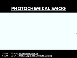 SUBMITTED TO – Jimmy Mangalam Sir
SUBMITTED BY – Akshat Gupta and Divya Raj Gurung
PHOTOCHEMICAL SMOG
 