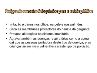 • Irritação e danos nos olhos, na pele e nos pulmões;
• Seca as membranas protectoras do nariz e da garganta;
• Provoca alterações no sistema imunitário;
• Agrava também as doenças respiratórias como a asma
daí que as pessoas portadora deste tipo de doença, e as
crianças sejam mais vulneráveis a este tipo de poluição.
 