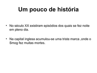 Um pouco de história
• No século XX existiram episódios dos quais se fez noite
em pleno dia.
• Na capital inglesa acumulou-se uma triste marca ,onde o
Smog fez muitas mortes.
 