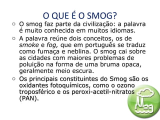 O QUE É O SMOG?

o O smog faz parte da civilização: a palavra
é muito conhecida em muitos idiomas.
o A palavra reúne dois conceitos, os de
smoke e fog, que em português se traduz
como fumaça e neblina. O smog cai sobre
as cidades com maiores problemas de
poluição na forma de uma bruma opaca,
geralmente meio escura.
o Os principais constituintes do Smog são os
oxidantes fotoquímicos, como o ozono
troposférico e os peroxi-acetil-nitratos
(PAN).

 