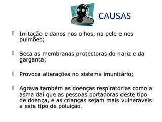 CAUSAS
 Irritação e danos nos olhos, na pele e nos
pulmões;
 Seca as membranas protectoras do nariz e da
garganta;
 Provoca alterações no sistema imunitário;
 Agrava também as doenças respiratórias como a
asma daí que as pessoas portadoras deste tipo
de doença, e as crianças sejam mais vulneráveis
a este tipo de poluição.

 