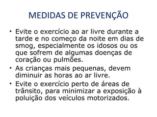 MEDIDAS DE PREVENÇÃO
• Evite o exercício ao ar livre durante a
tarde e no começo da noite em dias de
smog, especialmente os idosos ou os
que sofrem de algumas doenças de
coração ou pulmões.
• As crianças mais pequenas, devem
diminuir as horas ao ar livre.
• Evite o exercício perto de áreas de
trânsito, para minimizar a exposição à
poluição dos veículos motorizados.

 
