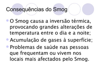 Consequências do Smog
O

Smog causa a inversão térmica,
provocando grandes alterações de
temperatura entre o dia e a noite;
Acumulação de gases à superfície;
Problemas de saúde nas pessoas
que frequentam ou vivem nos
locais mais afectados pelo Smog.

 