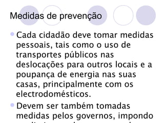 Medidas de prevenção
Cada

cidadão deve tomar medidas
pessoais, tais como o uso de
transportes públicos nas
deslocações para outros locais e a
poupança de energia nas suas
casas, principalmente com os
electrodomésticos.
Devem ser também tomadas
medidas pelos governos, impondo

 