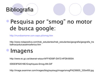 Bibliografia
Pesquisa

por “smog” no motor
de busca google:
http://mundoamorrer.com.sapo.pt/smog.htm
http://www.notapositiva.com/trab_estudantes/trab_estudantes/geografia/geografia_tra
balhos/poluicaoatmosferica.htm

Imagens
http://www.ec.gc.ca/cleanair-airpur/AFF4D58F-DA72-4FD8-B55A
0DEE9F82018E/Graphiques-Smog-AN.GIF
http://image.examiner.com/images/blog/wysiwyg/image/smogPA230605_330x450.jpg

 