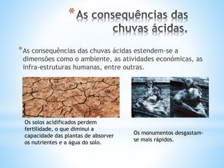 *
*As consequências das chuvas ácidas estendem-se a
dimensões como o ambiente, as atividades económicas, as
infra-estruturas humanas, entre outras.
Os solos acidificados perdem
fertilidade, o que diminui a
capacidade das plantas de absorver
os nutrientes e a água do solo.
Os monumentos desgastam-
se mais rápidos.
 