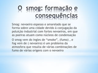 Smog: nevoeiro espesso e amarelado que se
forma sobre uma cidade devido á conjugação da
poluição industrial com fortes nevoeiros, em que
as poeiras atuam como núcleos de condensação
O smog vem do ingles de “smoke”, (fumo) , e
fog vem de ( nevoeiro) é um problema da
atmosfera que resulta de várias combinações de
fumo de várias origens com o nevoeiro
 