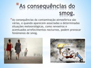 *
*As consequências da contaminação atmosférica são
várias, e quando aparecem associadas a determinadas
situações meteorológicas, como nevoeiros e
acentuados arrefecimentos nocturnos, podem provocar
fenómenos de smog.
 