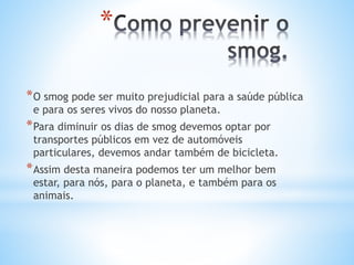 *
*O smog pode ser muito prejudicial para a saúde pública
e para os seres vivos do nosso planeta.
*Para diminuir os dias de smog devemos optar por
transportes públicos em vez de automóveis
particulares, devemos andar também de bicicleta.
*Assim desta maneira podemos ter um melhor bem
estar, para nós, para o planeta, e também para os
animais.
 