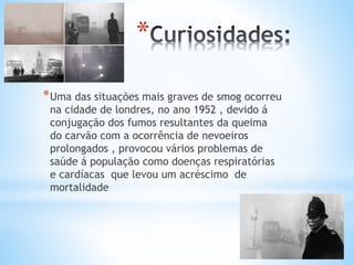 *
*Uma das situações mais graves de smog ocorreu
na cidade de londres, no ano 1952 , devido á
conjugação dos fumos resultantes da queima
do carvão com a ocorrência de nevoeiros
prolongados , provocou vários problemas de
saúde á população como doenças respiratórias
e cardíacas que levou um acréscimo de
mortalidade
 