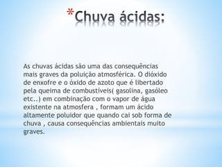 *
As chuvas ácidas são uma das consequências
mais graves da poluição atmosférica. O dióxido
de enxofre e o óxido de azoto que é libertado
pela queima de combustíveis( gasolina, gasóleo
etc..) em combinação com o vapor de água
existente na atmosfera , formam um ácido
altamente poluidor que quando cai sob forma de
chuva , causa consequências ambientais muito
graves.
 